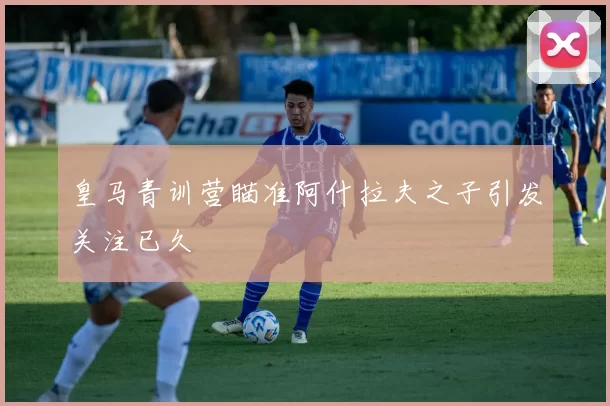 皇马青训营瞄准阿什拉夫之子引发关注已久