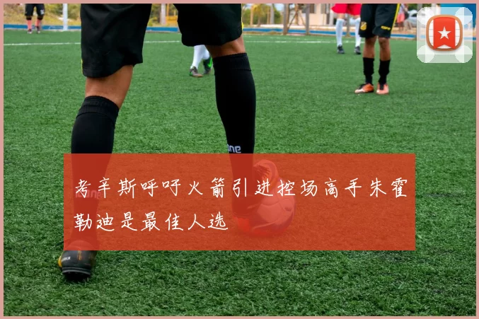 考辛斯呼吁火箭引进控场高手朱霍勒迪是最佳人选