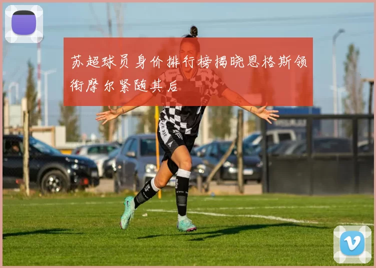 苏超球员身价排行榜揭晓恩格斯领衔摩尔紧随其后