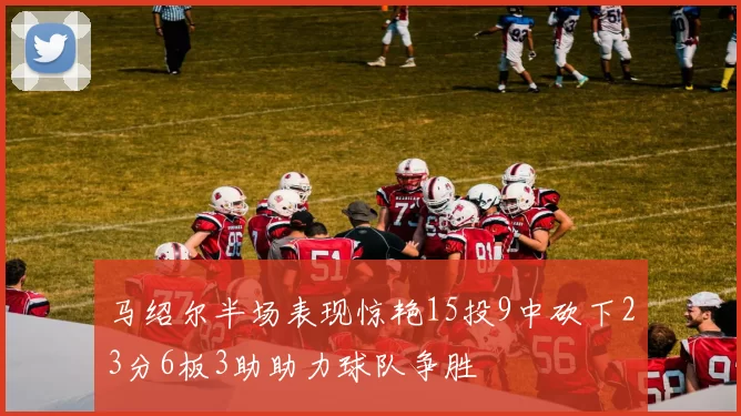 马绍尔半场表现惊艳15投9中砍下23分6板3助助力球队争胜