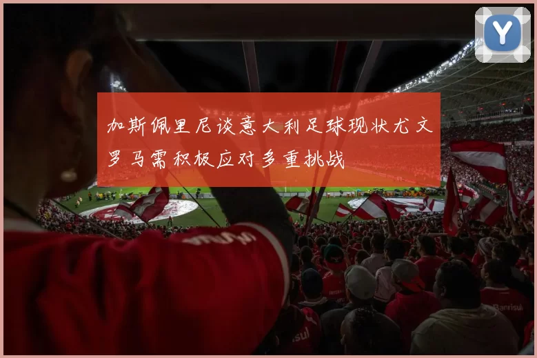 加斯佩里尼谈意大利足球现状尤文罗马需积极应对多重挑战