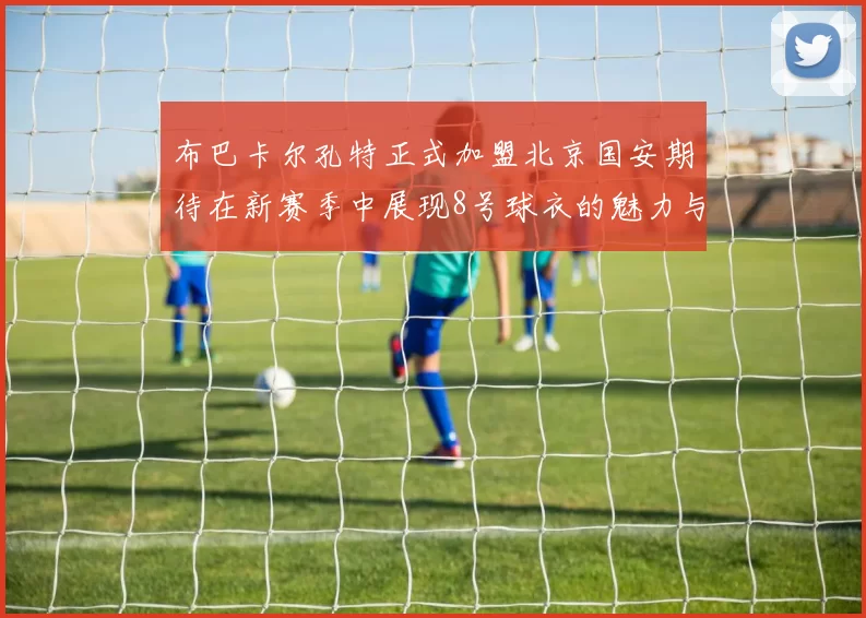 布巴卡尔孔特正式加盟北京国安期待在新赛季中展现8号球衣的魅力与实力