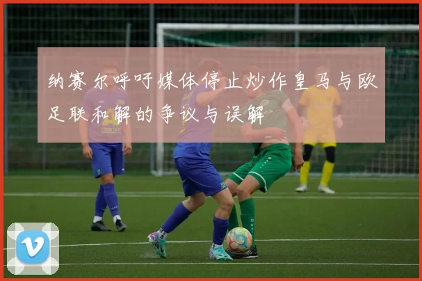 纳赛尔呼吁媒体停止炒作皇马与欧足联和解的争议与误解
