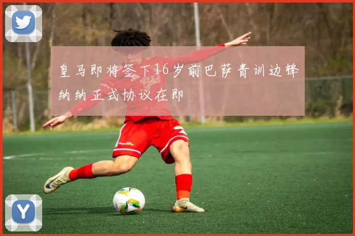 皇马即将签下16岁前巴萨青训边锋纳纳正式协议在即
