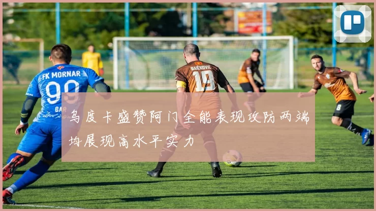 乌度卡盛赞阿门全能表现攻防两端均展现高水平实力