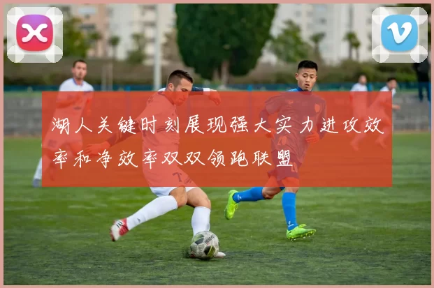 湖人关键时刻展现强大实力进攻效率和净效率双双领跑联盟