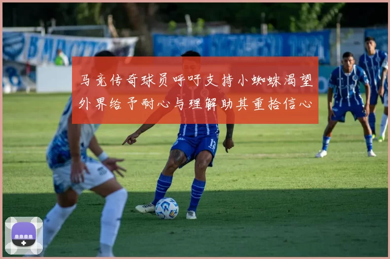马竞传奇球员呼吁支持小蜘蛛渴望外界给予耐心与理解助其重拾信心