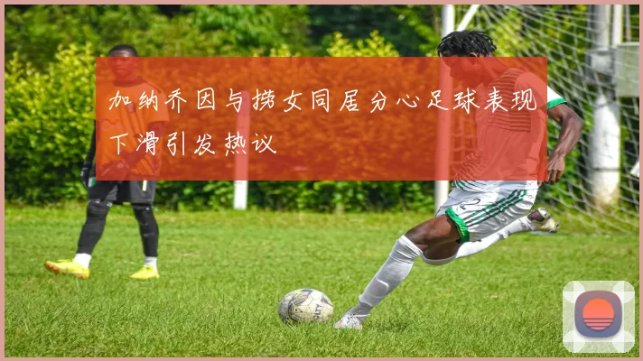 加纳乔因与捞女同居分心足球表现下滑引发热议