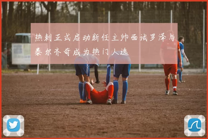热刺正式启动新任主帅面试罗泽与泰尔齐奇成为热门人选