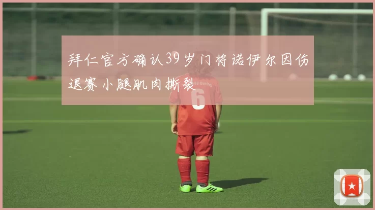 拜仁官方确认39岁门将诺伊尔因伤退赛小腿肌肉撕裂