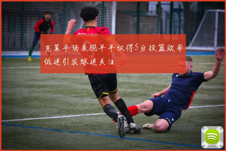 克莱半场表现平平仅得5分投篮效率低迷引发球迷关注