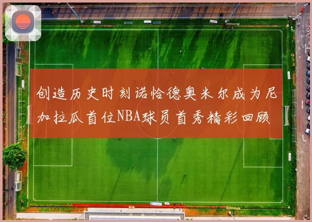 创造历史时刻诺恰德奥米尔成为尼加拉瓜首位NBA球员首秀精彩回顾