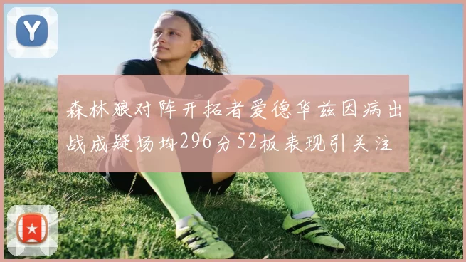 森林狼对阵开拓者爱德华兹因病出战成疑场均296分52板表现引关注