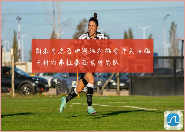国米考虑召回斯坦科维奇并关注磁卡科内弗拉泰西或将离队